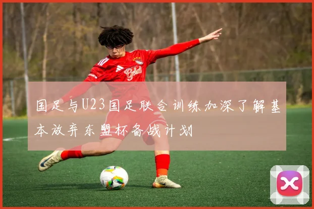 国足与U23国足联合训练加深了解基本放弃东盟杯备战计划