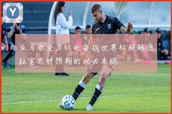 亚马尔全力以赴备战世界杯超越德拉富恩特预期的动力表现