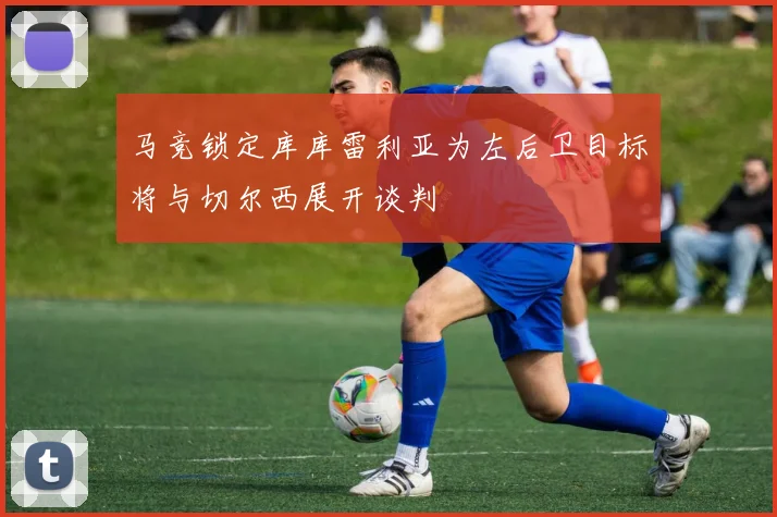 马竞锁定库库雷利亚为左后卫目标将与切尔西展开谈判