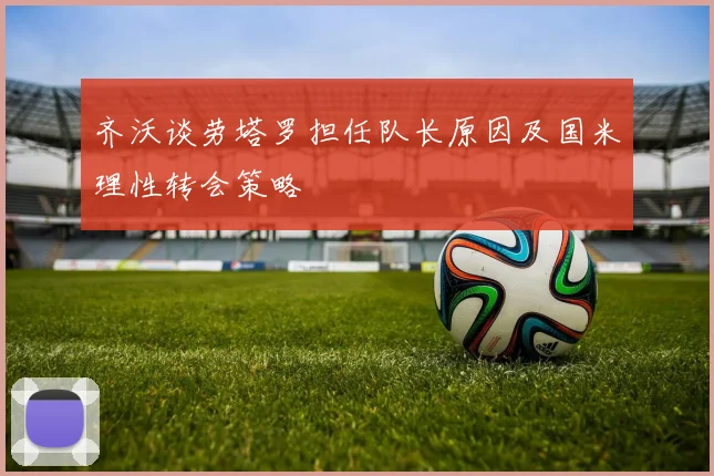 齐沃谈劳塔罗担任队长原因及国米理性转会策略