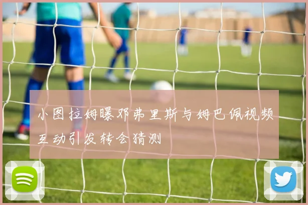 小图拉姆曝邓弗里斯与姆巴佩视频互动引发转会猜测